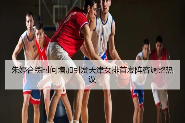 朱婷合练时间增加引发天津女排首发阵容调整热议