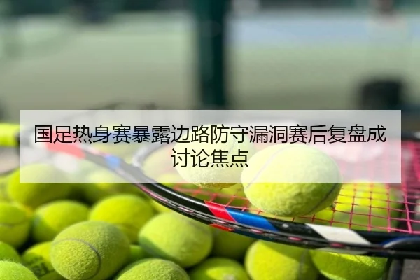国足热身赛暴露边路防守漏洞赛后复盘成讨论焦点