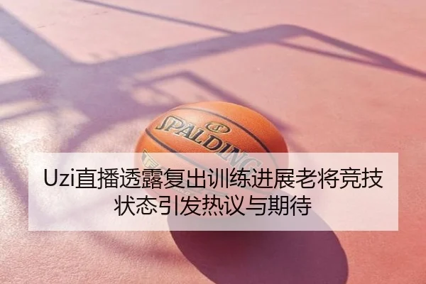 Uzi直播透露复出训练进展老将竞技状态引发热议与期待