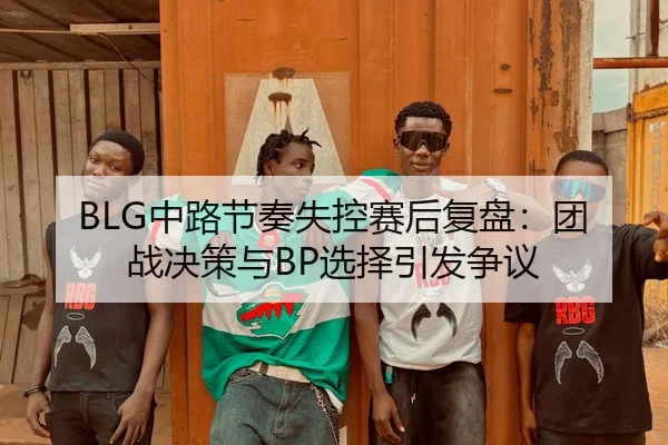 BLG中路节奏失控赛后复盘：团战决策与BP选择引发争议