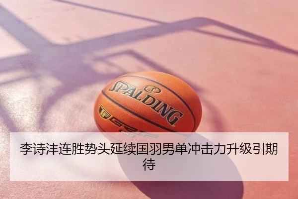 李诗沣连胜势头延续国羽男单冲击力升级引期待
